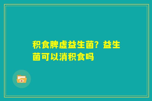 积食脾虚益生菌？益生菌可以消积食吗