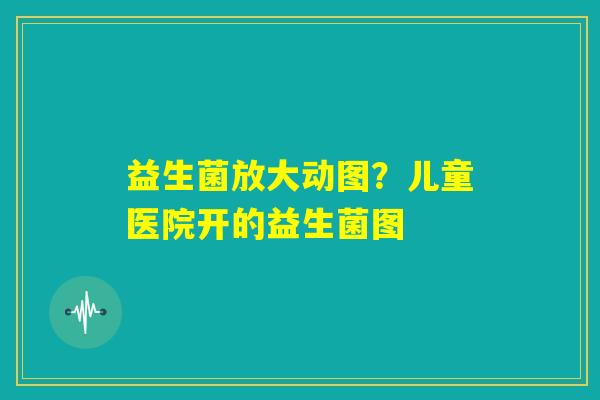 益生菌放大动图？儿童医院开的益生菌图