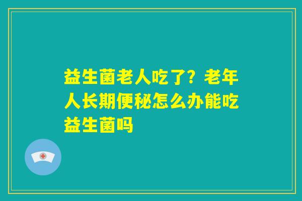 益生菌老人吃了？老年人长期便秘怎么办能吃益生菌吗