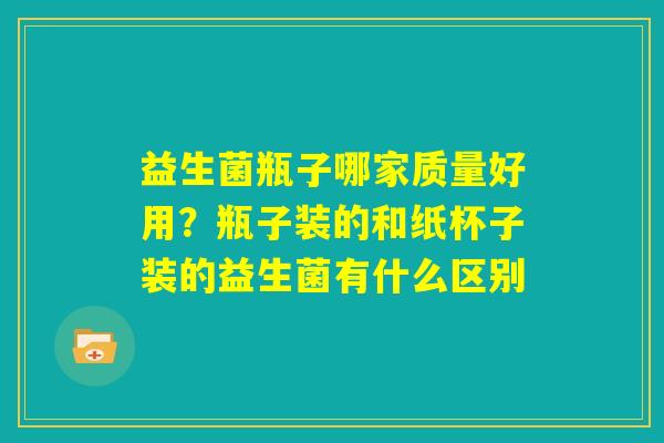益生菌瓶子哪家质量好用？瓶子装的和纸杯子装的益生菌有什么区别