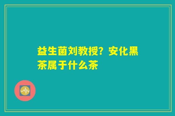 益生菌刘教授？安化黑茶属于什么茶