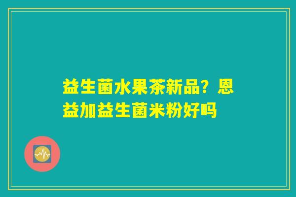 益生菌水果茶新品？恩益加益生菌米粉好吗