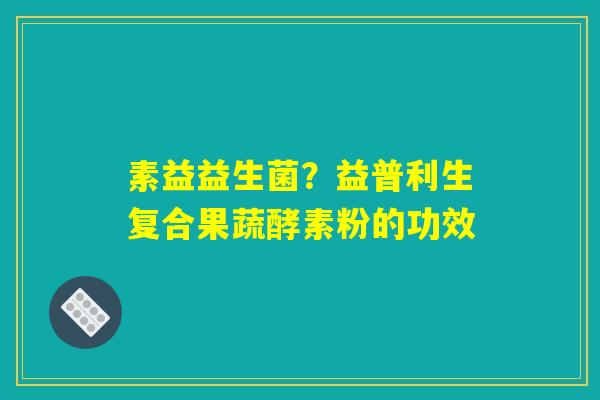 素益益生菌？益普利生复合果蔬酵素粉的功效