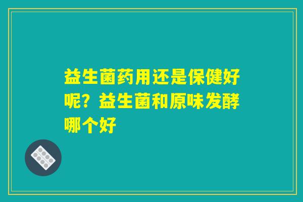 益生菌药用还是保健好呢？益生菌和原味发酵哪个好