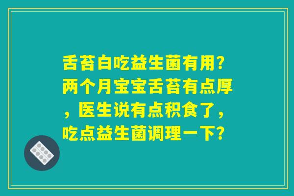 舌苔白吃益生菌有用？两个月宝宝舌苔有点厚，医生说有点积食了，吃点益生菌调理一下？