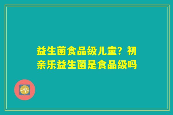 益生菌食品级儿童？初亲乐益生菌是食品级吗