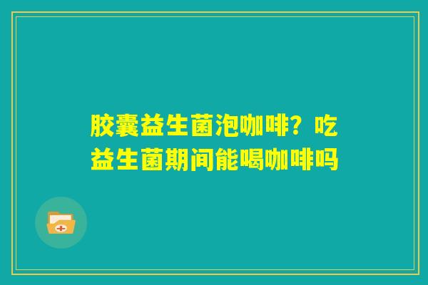 胶囊益生菌泡咖啡？吃益生菌期间能喝咖啡吗