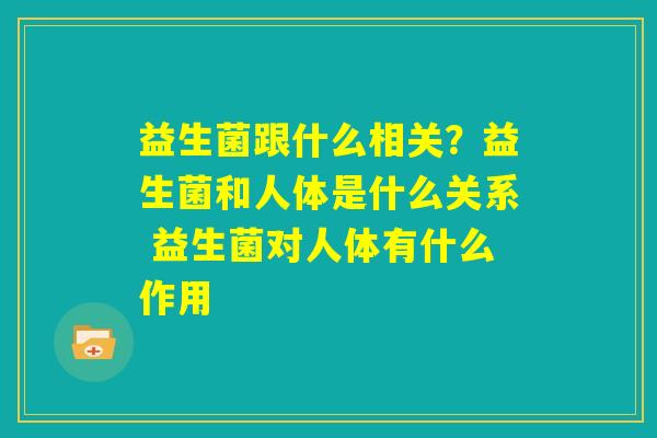 益生菌跟什么相关？益生菌和人体是什么关系 益生菌对人体有什么作用