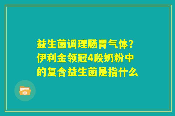 益生菌调理肠胃气体？伊利金领冠4段奶粉中的复合益生菌是指什么