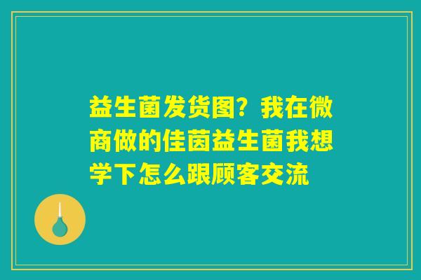 益生菌发货图？我在微商做的佳茵益生菌我想学下怎么跟顾客交流