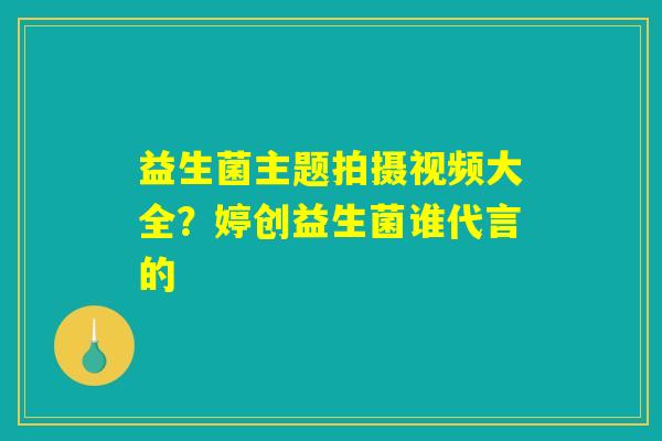 益生菌主题拍摄视频大全？婷创益生菌谁代言的