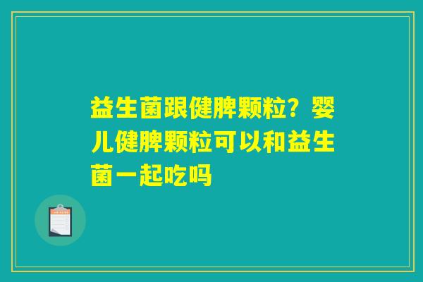 益生菌跟健脾颗粒？婴儿健脾颗粒可以和益生菌一起吃吗
