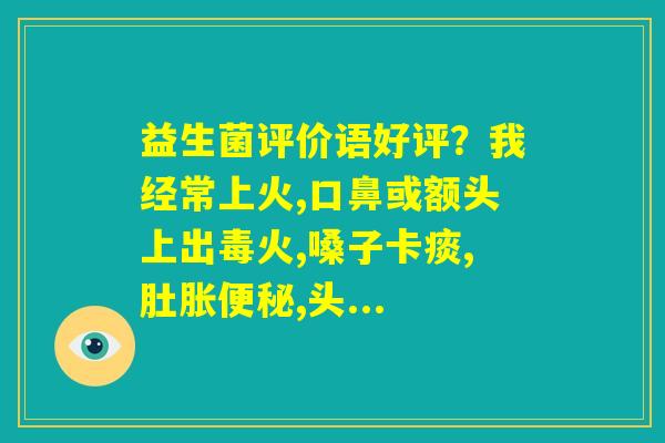 益生菌评价语好评？我经常上火,口鼻或额头上出毒火,嗓子卡痰,肚胀便秘,头...