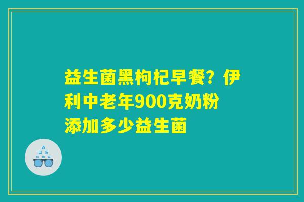 益生菌黑枸杞早餐?伊利中老年900克奶粉添加多少益生菌 益生菌黑枸杞早餐?伊利中老年900克奶粉添加多少益生菌