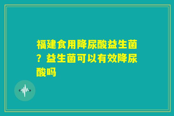 福建食用降尿酸益生菌?益生菌可以有效降尿酸吗 福建食用降尿酸益生菌?益生菌可以有效降尿酸吗