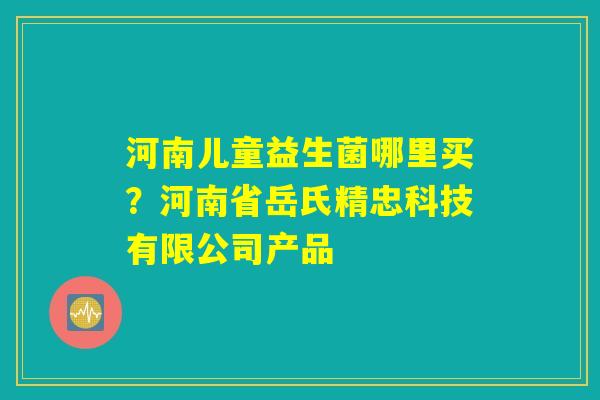 河南儿童益生菌哪里买？河南省岳氏精忠科技有限公司产品