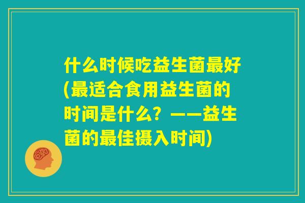 什么时候吃益生菌最好(最适合食用益生菌的时间是什么？——益生菌的最佳摄入时间)