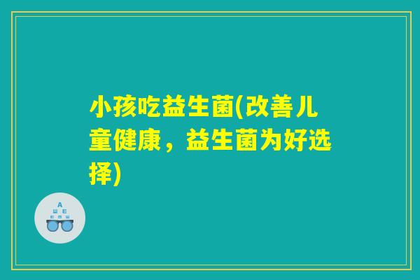 小孩吃益生菌(改善儿童健康,益生菌为好选择) 小孩吃益生菌(改善儿童健康,益生菌为好选择)