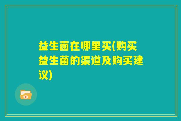 益生菌在哪里买(购买益生菌的渠道及购买建议) 益生菌在哪里买(购买益生菌的渠道及购买建议)