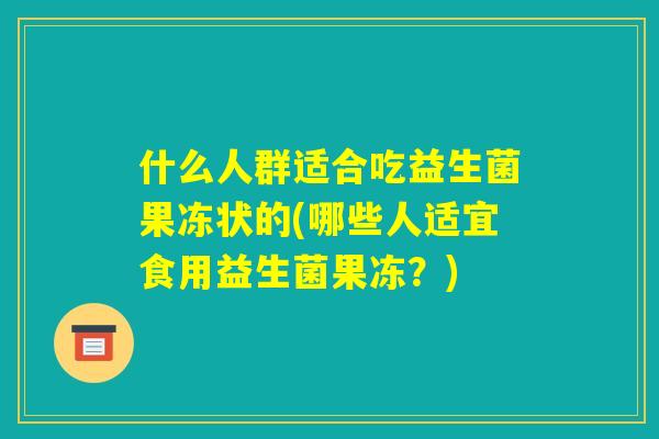 什么人群适合吃益生菌果冻状的(哪些人适宜食用益生菌果冻?) 什么人群适合吃益生菌果冻状的(哪些人适宜食用益生菌果冻?)