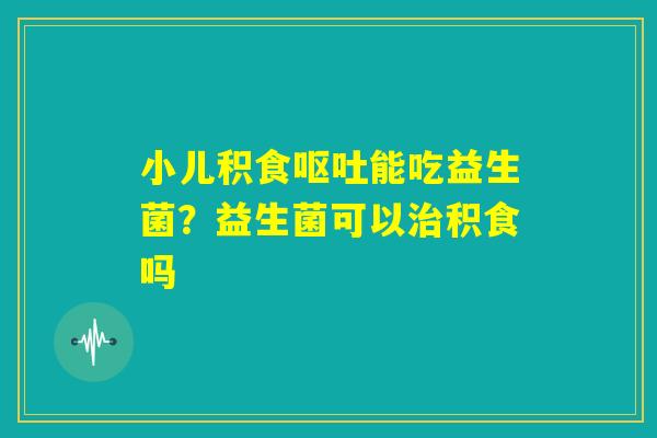 小儿积食呕吐能吃益生菌?益生菌可以治积食吗 小儿积食呕吐能吃益生菌?益生菌可以治积食吗