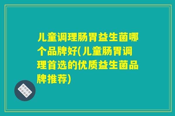 儿童调理肠胃益生菌哪个品牌好(儿童肠胃调理首选的优质益生菌品牌推荐)
