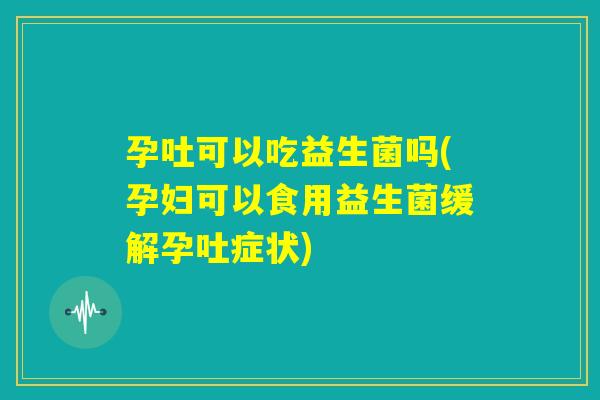 孕吐可以吃益生菌吗(孕妇可以食用益生菌缓解孕吐症状) 孕吐可以吃益生菌吗(孕妇可以食用益生菌缓解孕吐症状)