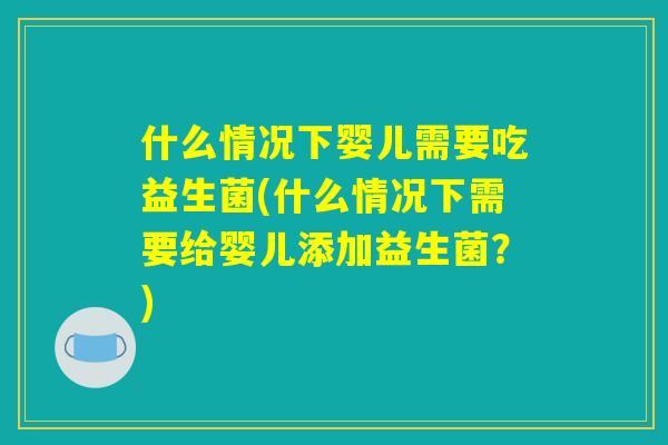 什么情况下婴儿需要吃益生菌(什么情况下需要给婴儿添加益生菌？)