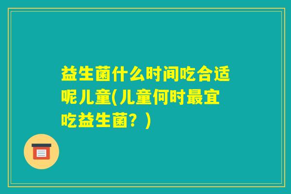 益生菌什么时间吃合适呢儿童(儿童何时最宜吃益生菌？)