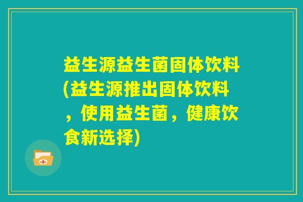 益生源益生菌固体饮料(益生源推出固体饮料，使用益生菌，健康饮食新选择)