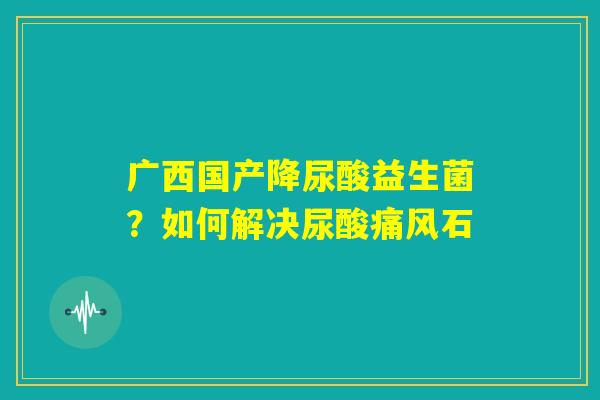 广西国产降尿酸益生菌？如何解决尿酸痛风石