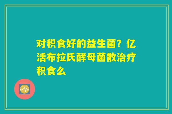 对积食好的益生菌？亿活布拉氏酵母菌散治疗积食么