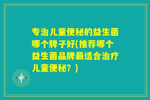 专治儿童便秘的益生菌哪个牌子好(推荐哪个益生菌品牌最适合治疗儿童便秘？)