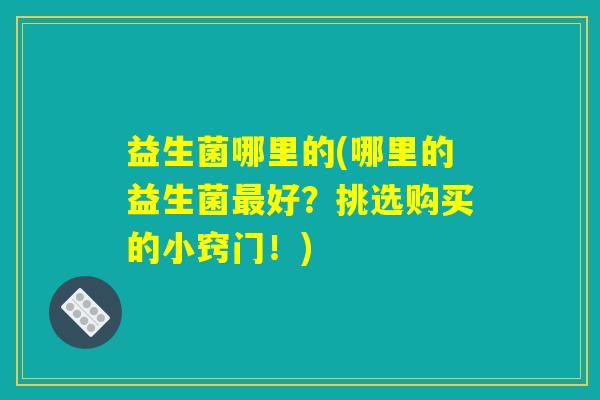 益生菌哪里的(哪里的益生菌最好?挑选购买的小窍门!) 益生菌哪里的(哪里的益生菌最好?挑选购买的小窍门!)