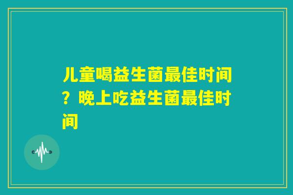 儿童喝益生菌最佳时间?晚上吃益生菌最佳时间 儿童喝益生菌最佳时间?晚上吃益生菌最佳时间