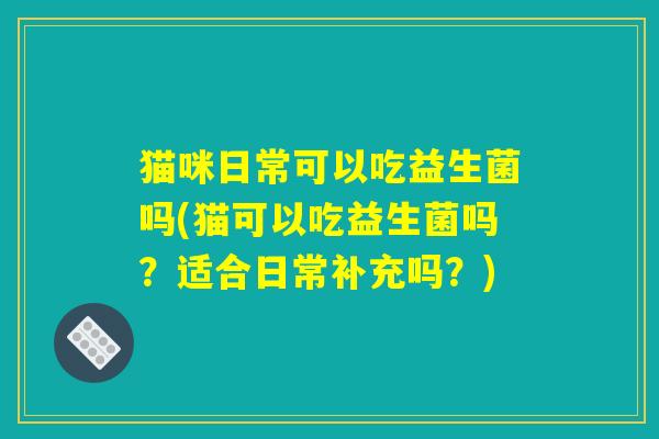 猫咪日常可以吃益生菌吗(猫可以吃益生菌吗?适合日常补充吗?) 猫咪日常可以吃益生菌吗(猫可以吃益生菌吗?适合日常补充吗?)
