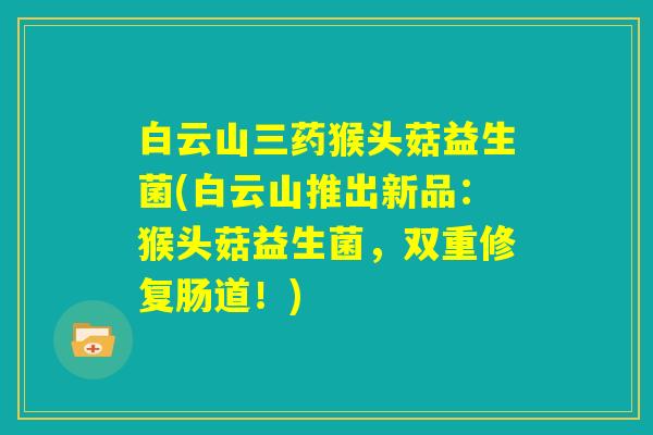 白云山三药猴头菇益生菌(白云山推出新品：猴头菇益生菌，双重修复肠道！)
