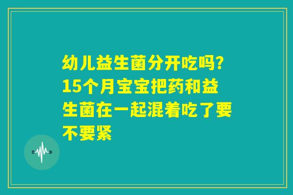 幼儿益生菌分开吃吗？15个月宝宝把药和益生菌在一起混着吃了要不要紧