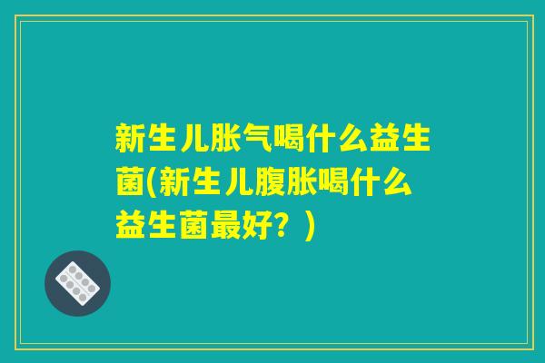 新生儿胀气喝什么益生菌(新生儿腹胀喝什么益生菌最好？)