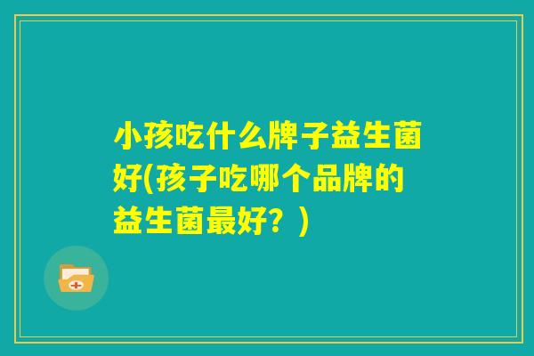 小孩吃什么牌子益生菌好(孩子吃哪个品牌的益生菌最好?) 小孩吃什么牌子益生菌好(孩子吃哪个品牌的益生菌最好?)