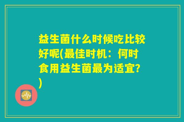 益生菌什么时候吃比较好呢(最佳时机：何时食用益生菌最为适宜？)