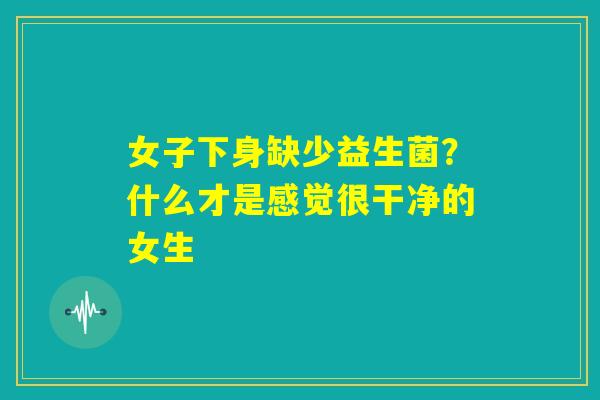 女子下身缺少益生菌?什么才是感觉很干净的女生 女子下身缺少益生菌?什么才是感觉很干净的女生
