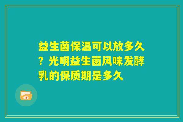 益生菌保温可以放多久？光明益生菌风味发酵乳的保质期是多久