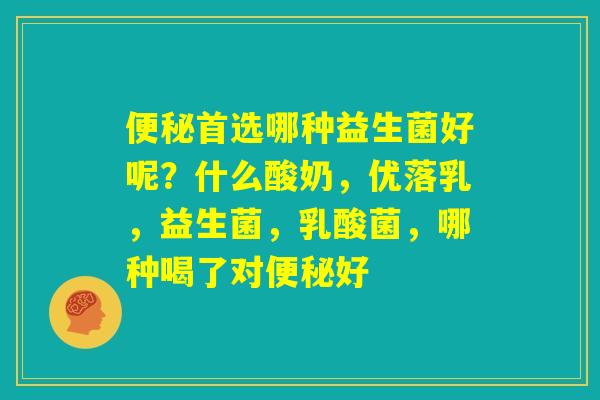 便秘首选哪种益生菌好呢？什么酸奶，优落乳，益生菌，乳酸菌，哪种喝了对便秘好