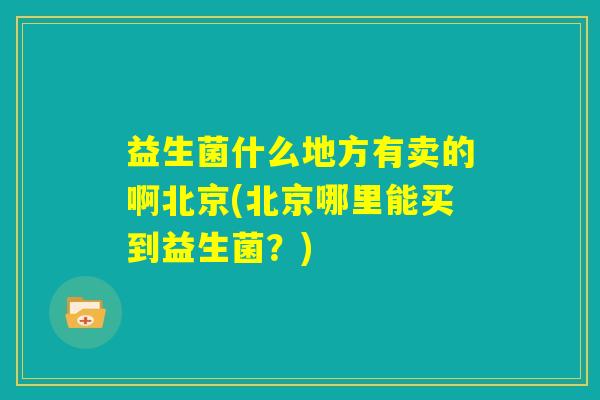 益生菌什么地方有卖的啊北京(北京哪里能买到益生菌？)