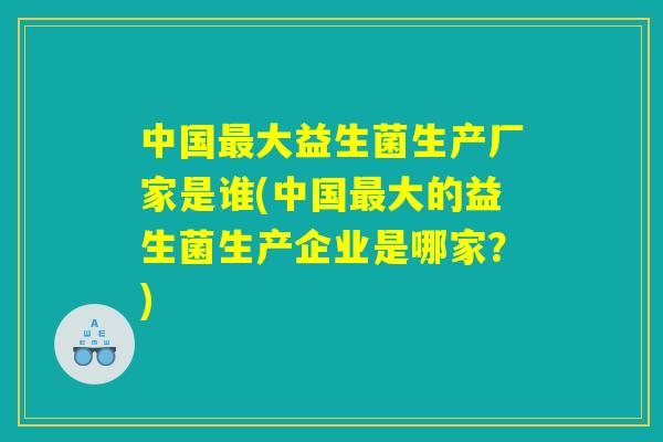 中国最大益生菌生产厂家是谁(中国最大的益生菌生产企业是哪家?) 中国最大益生菌生产厂家是谁(中国最大的益生菌生产企业是哪家?)