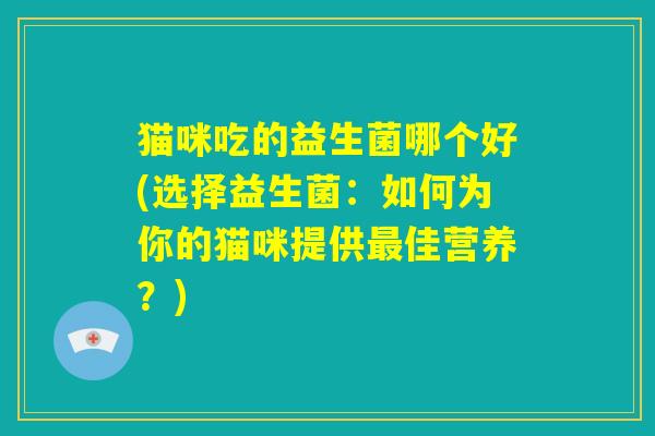 猫咪吃的益生菌哪个好(选择益生菌:如何为你的猫咪提供最佳营养?) 猫咪吃的益生菌哪个好(选择益生菌:如何为你的猫咪提供最佳营养?)