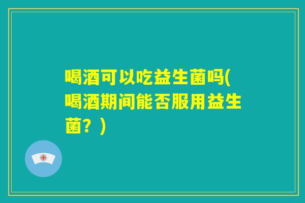 喝酒可以吃益生菌吗(喝酒期间能否服用益生菌?) 喝酒可以吃益生菌吗(喝酒期间能否服用益生菌?)