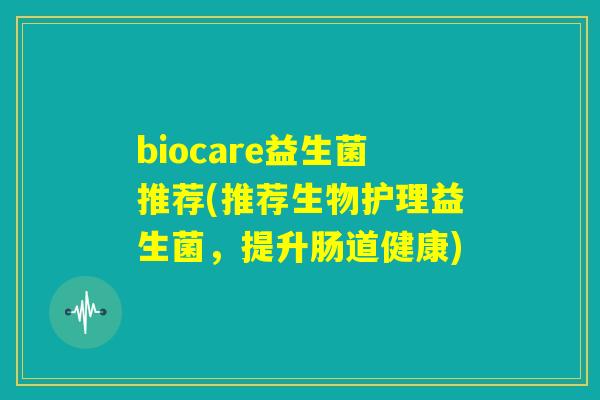 biocare益生菌推荐(推荐生物护理益生菌,提升肠道健康) biocare益生菌推荐(推荐生物护理益生菌,提升肠道健康)