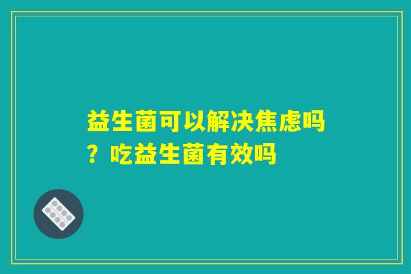 益生菌可以解决焦虑吗?吃益生菌有效吗 益生菌可以解决焦虑吗?吃益生菌有效吗